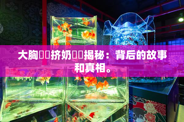 大胸❌‌挤奶❌‌揭秘：背后的故事和真相。