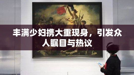 丰满少妇携大重现身，引发众人瞩目与热议