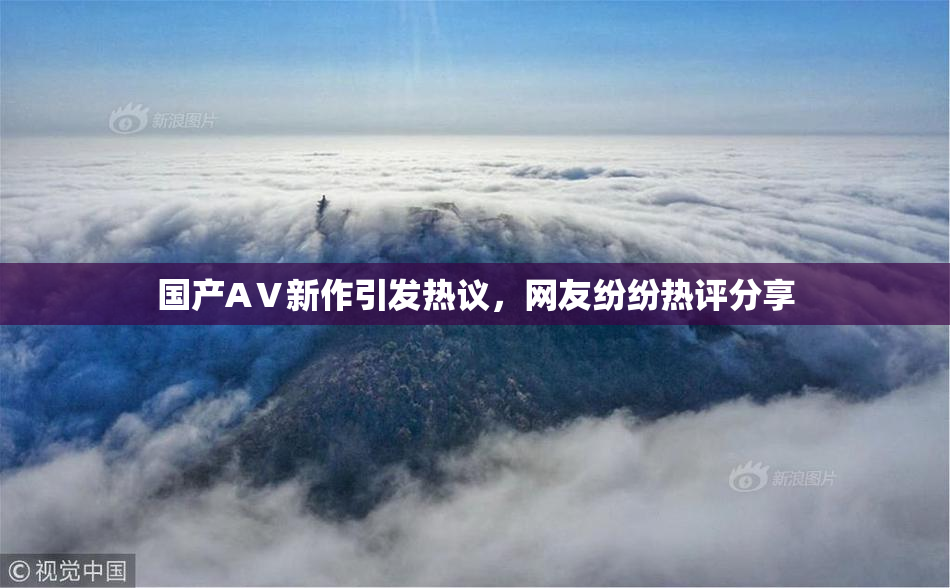 国产AⅤ新作引发热议，网友纷纷热评分享
