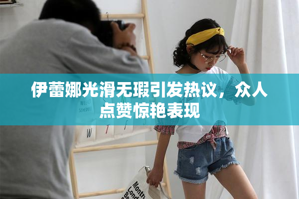 伊蕾娜光滑无瑕引发热议，众人点赞惊艳表现