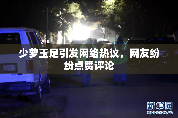 少萝玉足引发网络热议，网友纷纷点赞评论