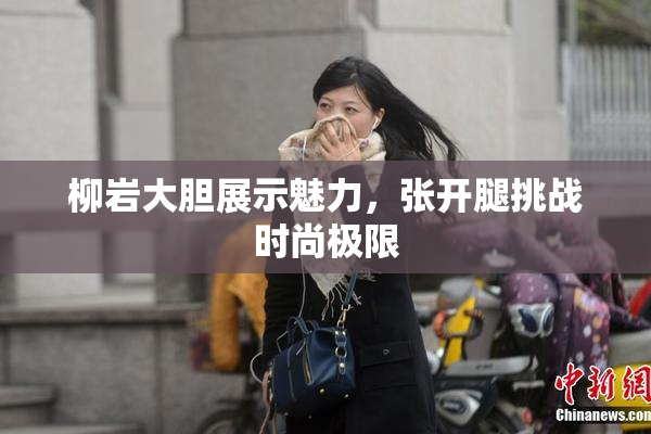 柳岩大胆展示魅力，张开腿挑战时尚极限