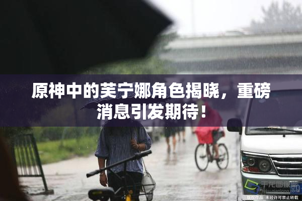 原神中的芙宁娜角色揭晓，重磅消息引发期待！