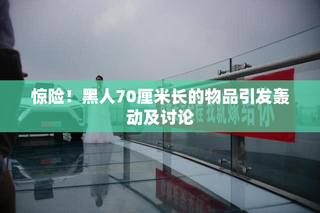 惊险！黑人70厘米长的物品引发轰动及讨论