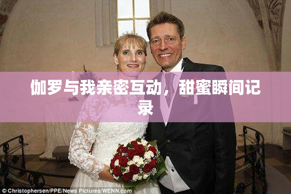伽罗与我亲密互动，甜蜜瞬间记录