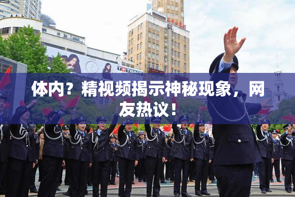 体内？精视频揭示神秘现象，网友热议！
