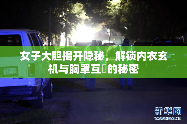 女子大胆揭开隐秘，解锁内衣玄机与胸罩互動的秘密
