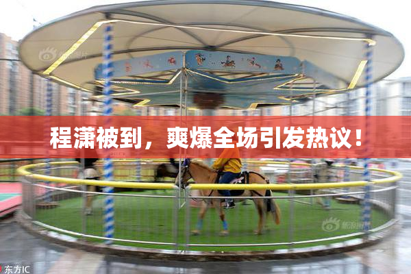 程潇被到，爽爆全场引发热议！