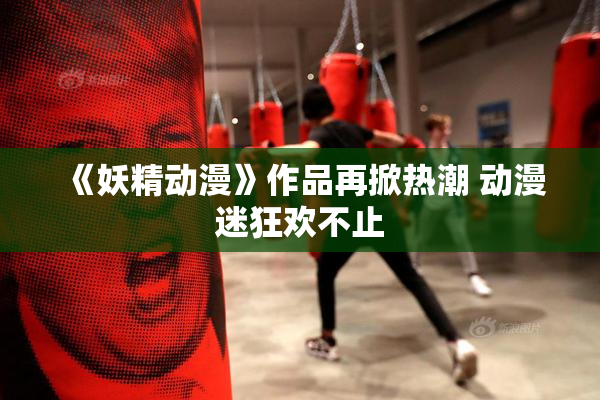 《妖精动漫》作品再掀热潮 动漫迷狂欢不止