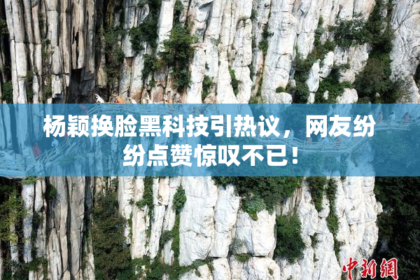 杨颖换脸黑科技引热议，网友纷纷点赞惊叹不已！