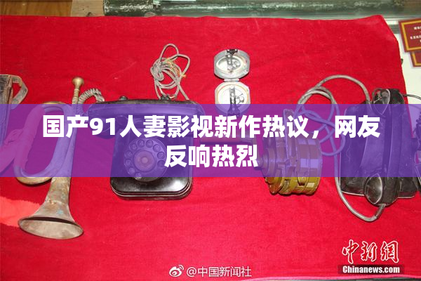 国产91人妻影视新作热议，网友反响热烈