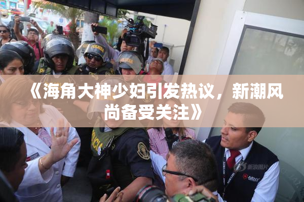 《海角大神少妇引发热议，新潮风尚备受关注》