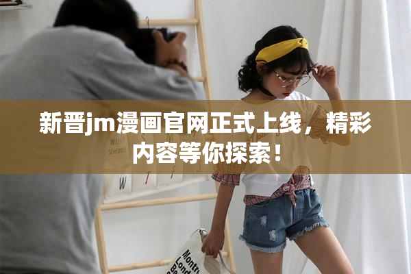 新晋jm漫画官网正式上线，精彩内容等你探索！