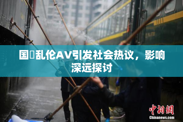 国產乱伦AV引发社会热议，影响深远探讨