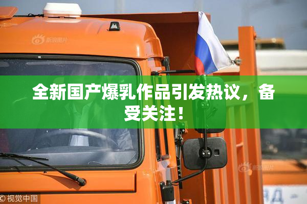 全新国产爆乳作品引发热议，备受关注！