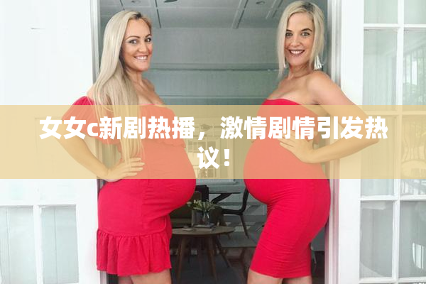 女女c新剧热播，激情剧情引发热议！