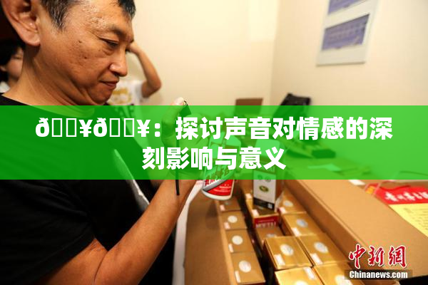 🔥🔥：探讨声音对情感的深刻影响与意义