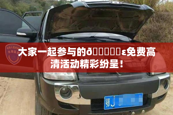 大家一起参与的🔞❌‌ε免费高清活动精彩纷呈！