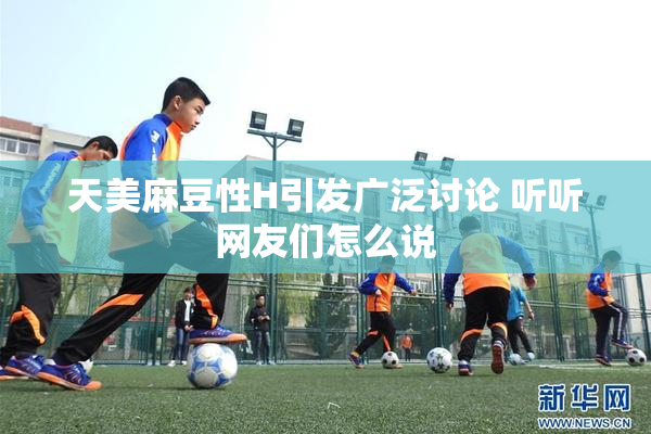 天美麻豆性H引发广泛讨论 听听网友们怎么说