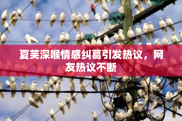 夏芙深喉情感纠葛引发热议，网友热议不断