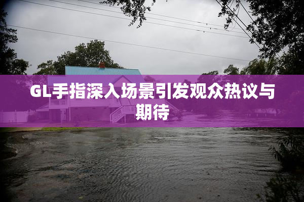 GL手指深入场景引发观众热议与期待