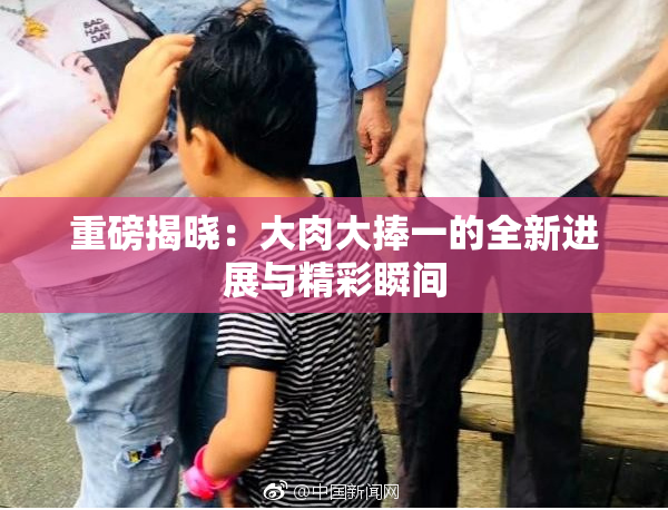 重磅揭晓：大肉大捧一的全新进展与精彩瞬间