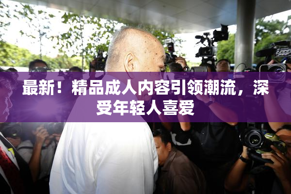 最新！精品成人内容引领潮流，深受年轻人喜爱