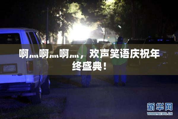 啊灬啊灬啊灬，欢声笑语庆祝年终盛典！