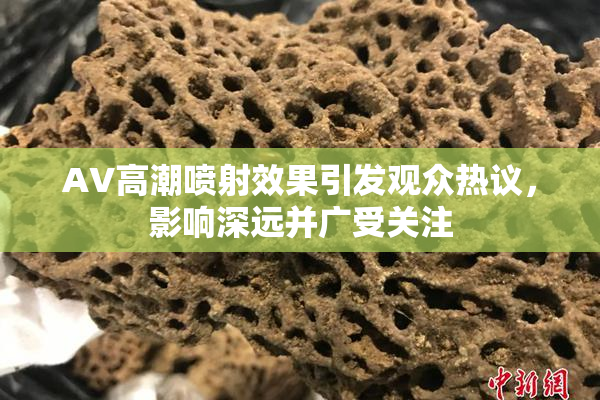 AV高潮喷射效果引发观众热议，影响深远并广受关注