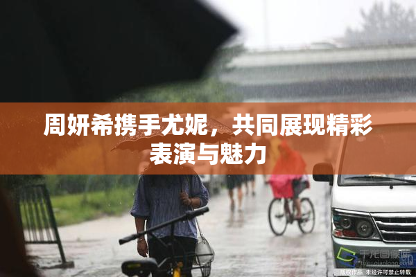 周妍希携手尤妮，共同展现精彩表演与魅力