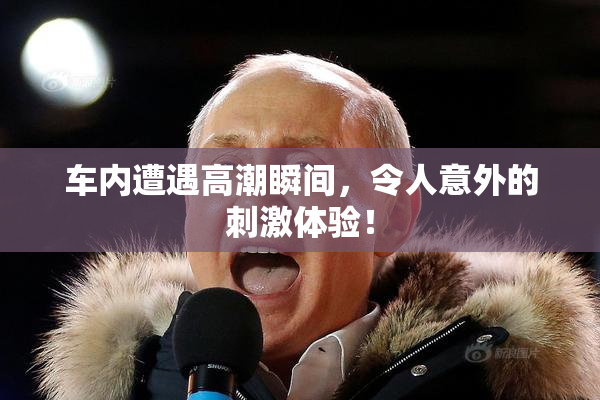 车内遭遇高潮瞬间，令人意外的刺激体验！