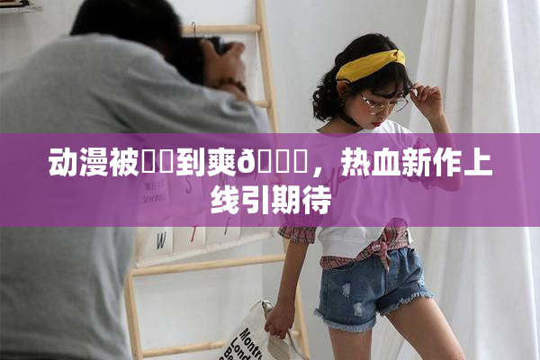 动漫被❌‌到爽🔞，热血新作上线引期待