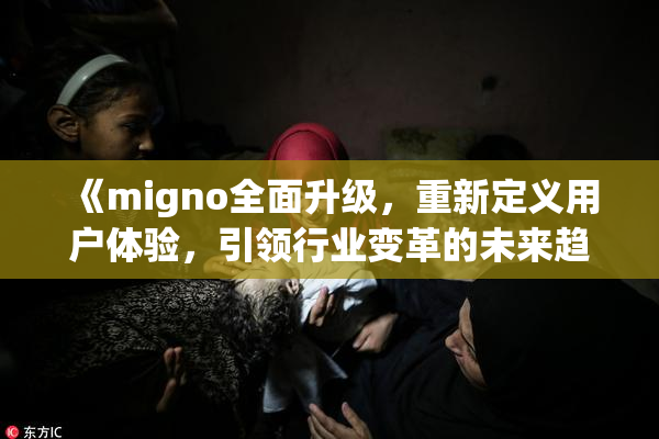 《migno全面升级，重新定义用户体验，引领行业变革的未来趋势》
