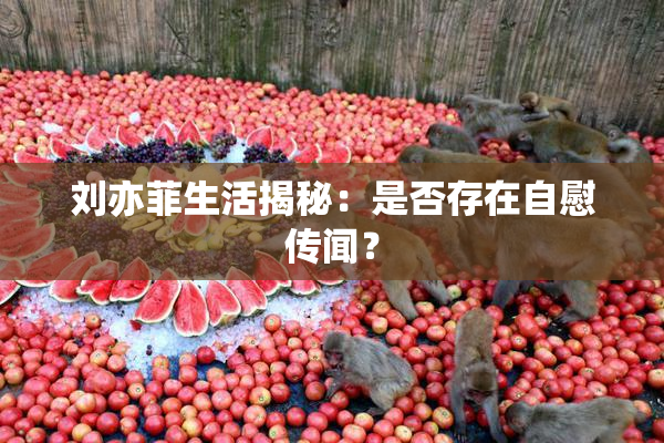 刘亦菲生活揭秘：是否存在自慰传闻？