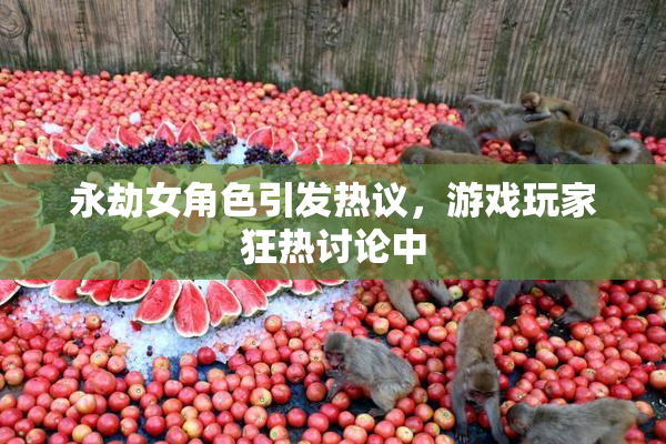 永劫女角色引发热议，游戏玩家狂热讨论中