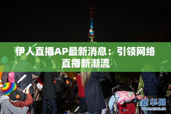 伊人直播AP最新消息：引领网络直播新潮流