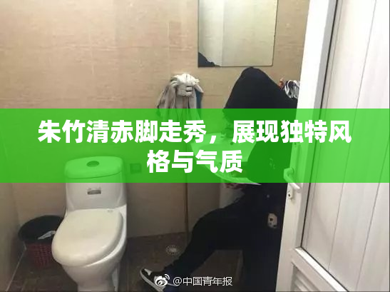 朱竹清赤脚走秀，展现独特风格与气质