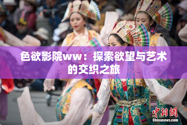 色欲影院ww：探索欲望与艺术的交织之旅