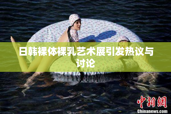 日韩裸体裸乳艺术展引发热议与讨论