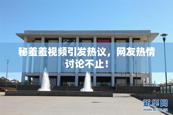 秘羞羞视频引发热议，网友热情讨论不止！