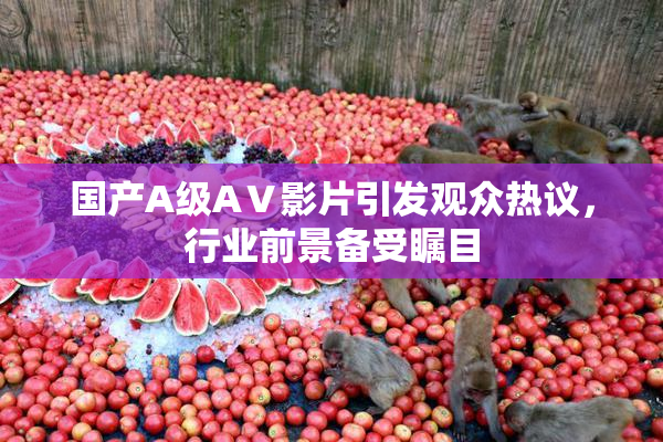 国产A级AⅤ影片引发观众热议，行业前景备受瞩目