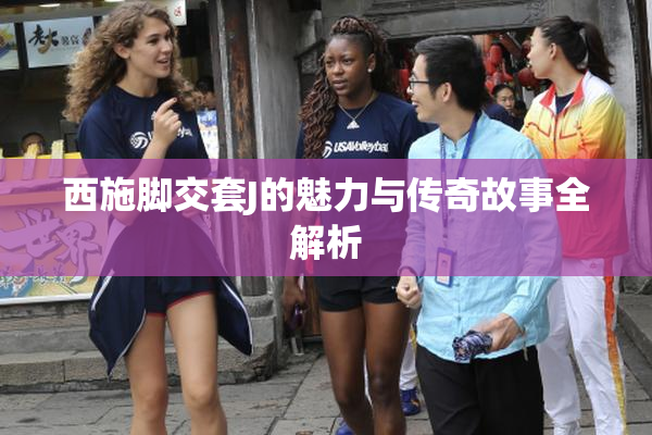 西施脚交套J的魅力与传奇故事全解析