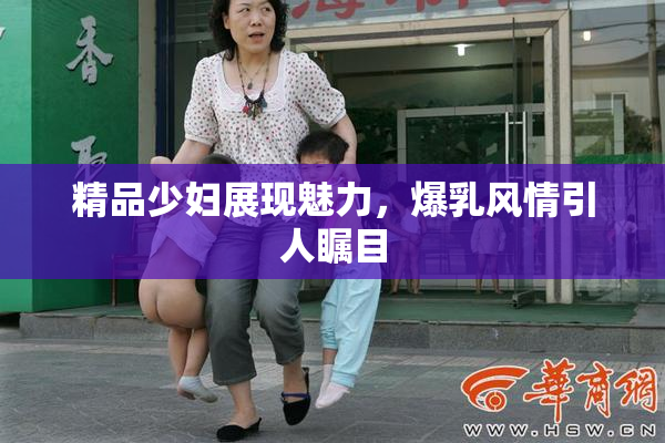 精品少妇展现魅力，爆乳风情引人瞩目