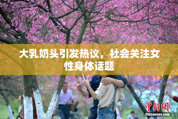 大乳奶头引发热议，社会关注女性身体话题