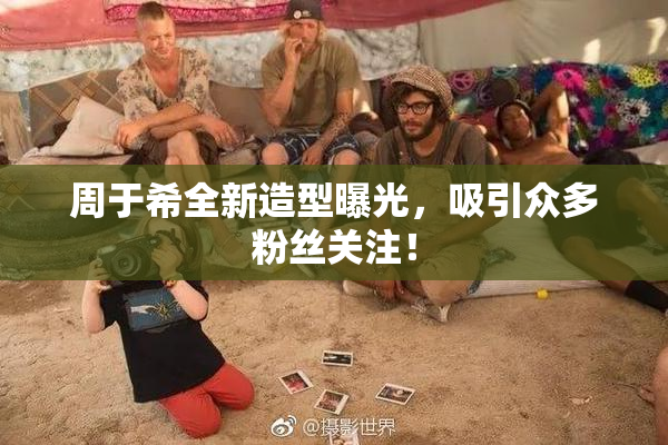 周于希全新造型曝光，吸引众多粉丝关注！