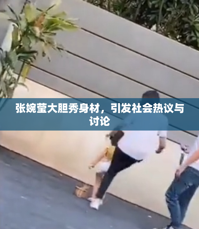 张婉莹大胆秀身材，引发社会热议与讨论