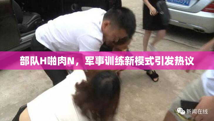 部队H啪肉N，军事训练新模式引发热议