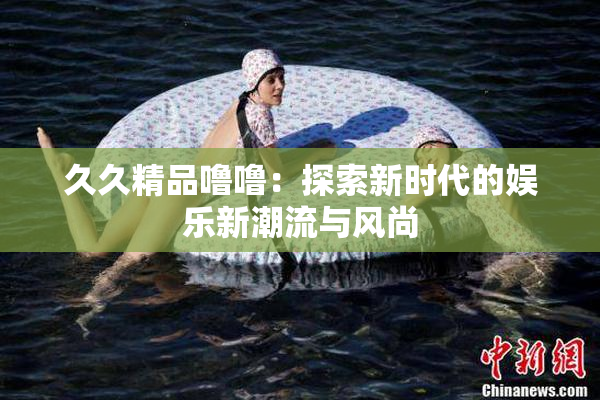 久久精品噜噜：探索新时代的娱乐新潮流与风尚