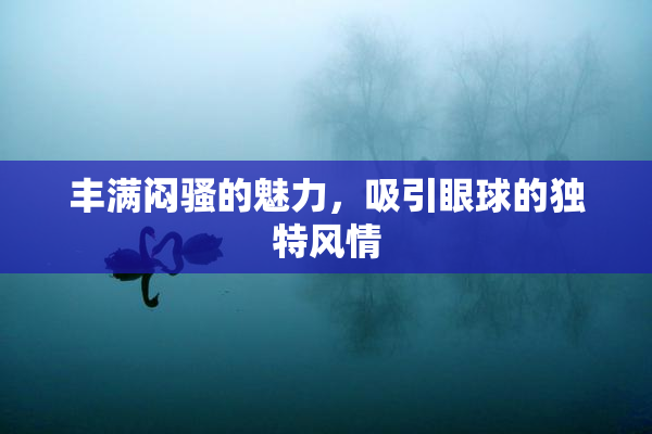 丰满闷骚的魅力，吸引眼球的独特风情