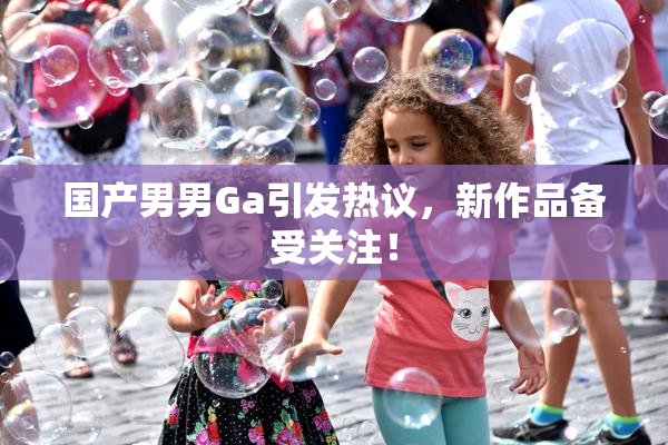 国产男男Ga引发热议，新作品备受关注！